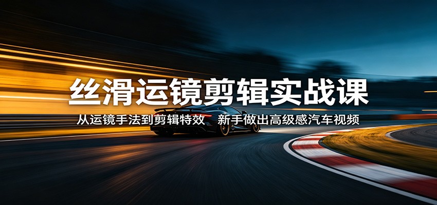 丝滑运镜剪辑实战课：从运镜手法到剪辑特效，新手做出高级感汽车视频-源创文化：轻创终点站