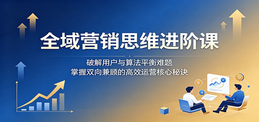 全域营销思维进阶课：破解用户与算法平衡难题，掌握双向兼顾的高效运营核心秘诀-源创文化：轻创终点站
