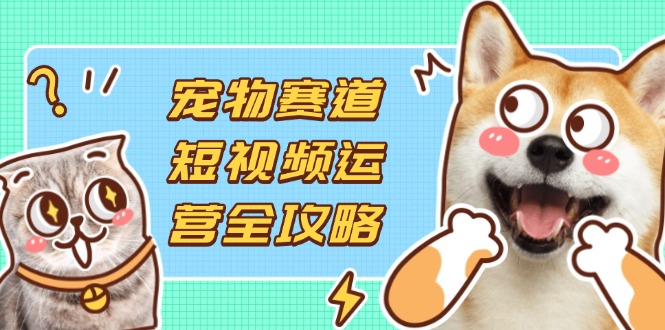 （14345期）宠物赛道短视频运营全攻略，选品拍摄剪辑实操，实现流量到收益转化-源创文化：轻创终点站